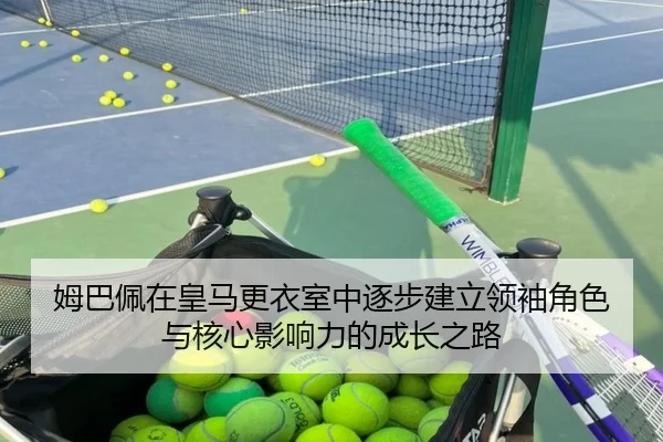 姆巴佩在皇马更衣室中逐步建立领袖角色与核心影响力的成长之路