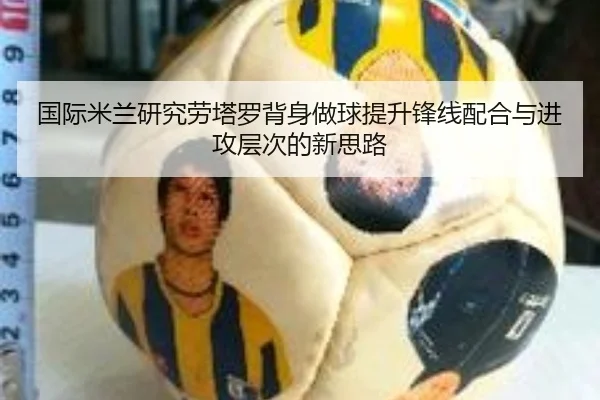 国际米兰研究劳塔罗背身做球提升锋线配合与进攻层次的新思路