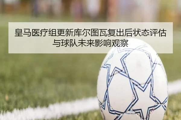 皇马医疗组更新库尔图瓦复出后状态评估与球队未来影响观察