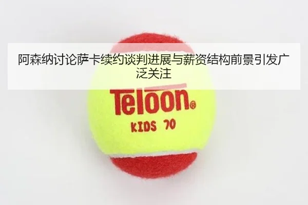阿森纳讨论萨卡续约谈判进展与薪资结构前景引发广泛关注