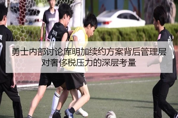 勇士内部讨论库明加续约方案背后管理层对奢侈税压力的深层考量